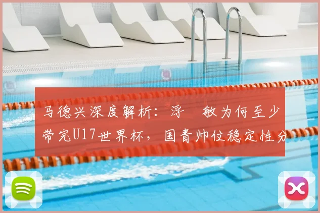 马德兴深度解析：浮嶋敏为何至少带完U17世界杯，国青帅位稳定性分析