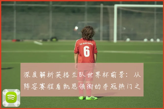 深度解析英格兰队世界杯前景：从阵容赛程看凯恩领衔的夺冠热门之路