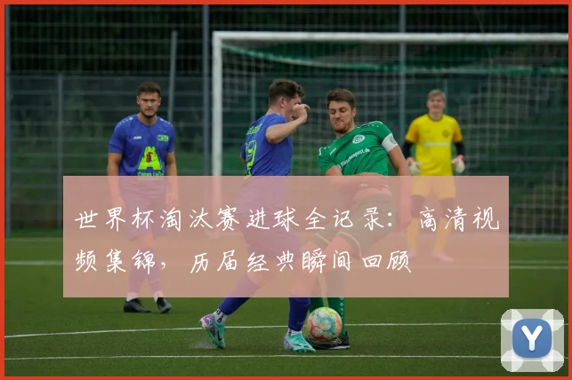 世界杯淘汰赛进球全记录：高清视频集锦，历届经典瞬间回顾
