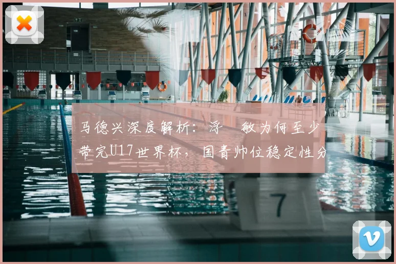 马德兴深度解析：浮嶋敏为何至少带完U17世界杯，国青帅位稳定性分析