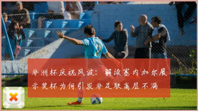 非洲杯庆祝风波：解读塞内加尔展示奖杯为何引发非足联高层不满