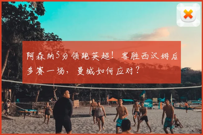 阿森纳5分领跑英超!客胜西汉姆后多赛一场,曼城如何应对?