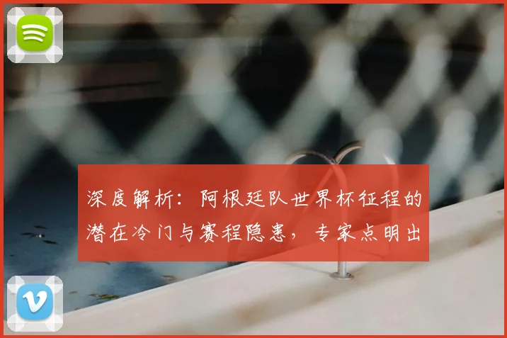 深度解析：阿根廷队世界杯征程的潜在冷门与赛程隐患，专家点明出线风险